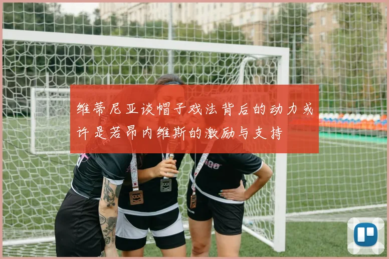 维蒂尼亚谈帽子戏法背后的动力或许是若昂内维斯的激励与支持