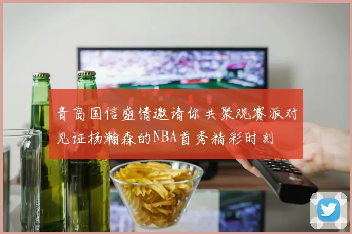 青岛国信盛情邀请你共聚观赛派对见证杨瀚森的NBA首秀精彩时刻