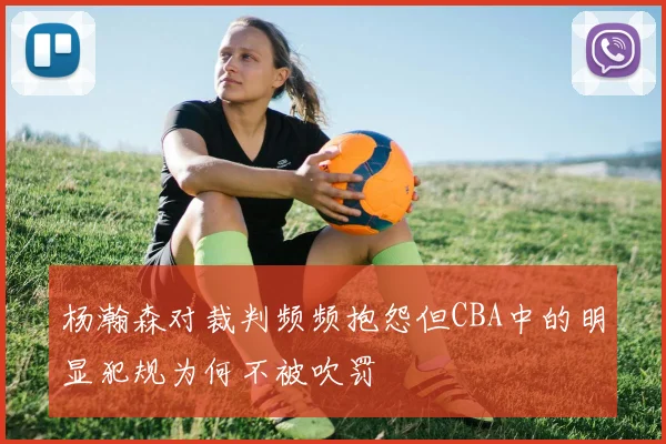 杨瀚森对裁判频频抱怨但CBA中的明显犯规为何不被吹罚