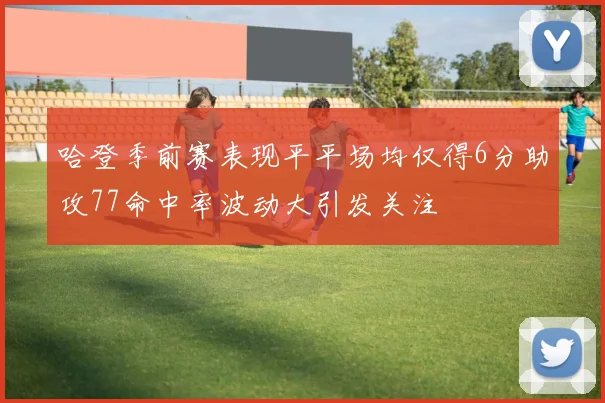 哈登季前赛表现平平场均仅得6分助攻77命中率波动大引发关注