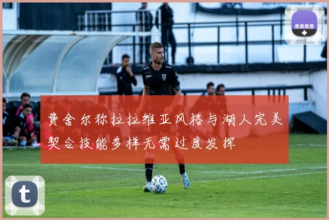 费舍尔称拉拉维亚风格与湖人完美契合技能多样无需过度发挥