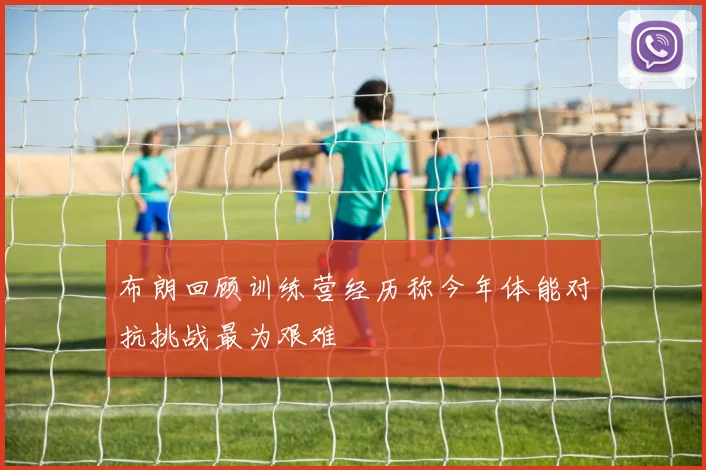 布朗回顾训练营经历称今年体能对抗挑战最为艰难