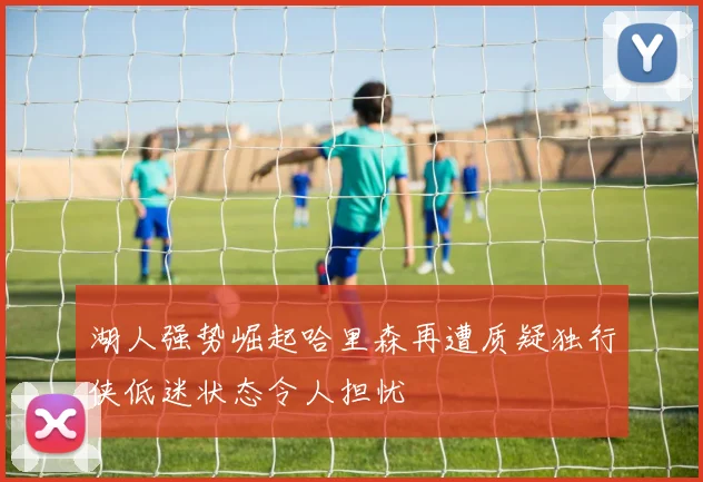 湖人强势崛起哈里森再遭质疑独行侠低迷状态令人担忧